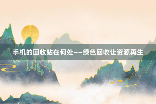 手机的回收站在何处——绿色回收让资源再生