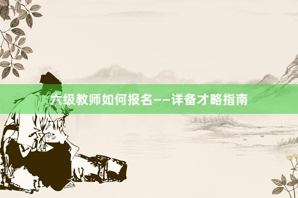 六级教师如何报名——详备才略指南